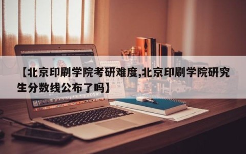 【北京印刷学院考研难度,北京印刷学院研究生分数线公布了吗】